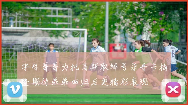 字母哥哥为托马斯取绰号杀手卡梅隆期待弟弟回归后更精彩表现