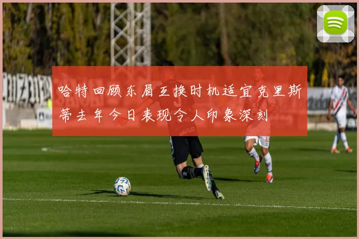 哈特回顾东眉互换时机适宜克里斯蒂去年今日表现令人印象深刻