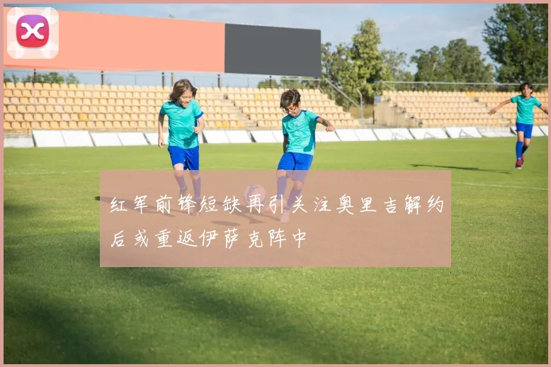 红军前锋短缺再引关注奥里吉解约后或重返伊萨克阵中