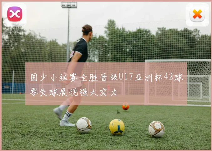 国少小组赛全胜晋级U17亚洲杯42球零失球展现强大实力