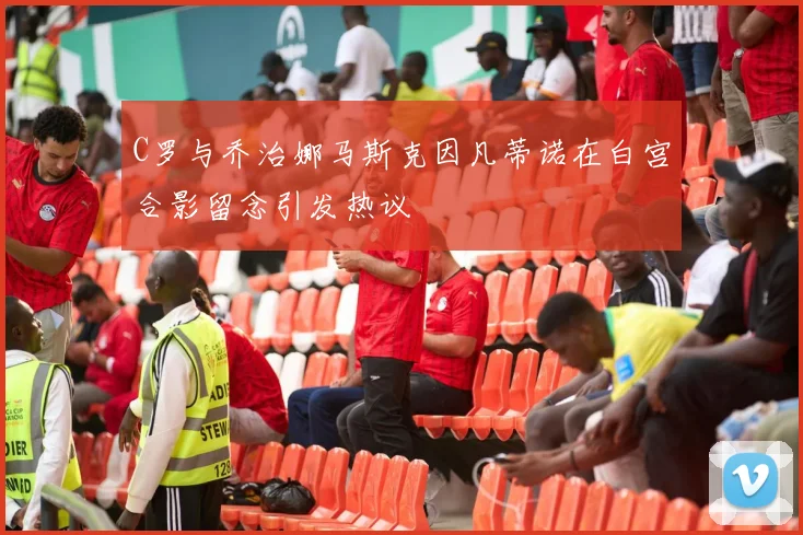C罗与乔治娜马斯克因凡蒂诺在白宫合影留念引发热议