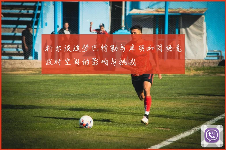 科尔谈追梦巴特勒与库明加同场竞技对空间的影响与挑战