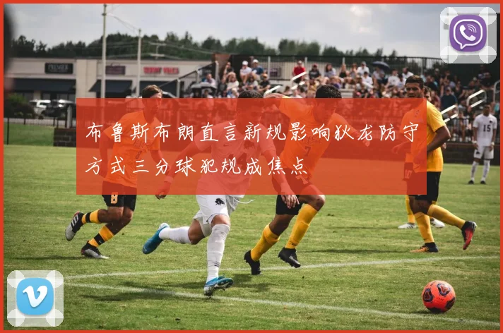 布鲁斯布朗直言新规影响狄龙防守方式三分球犯规成焦点