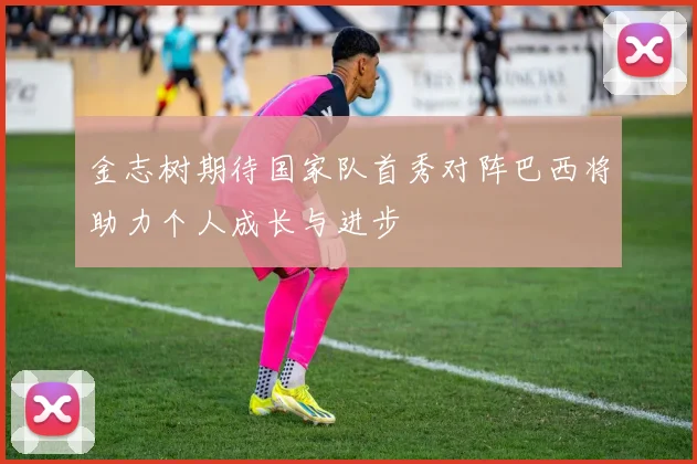 金志树期待国家队首秀对阵巴西将助力个人成长与进步