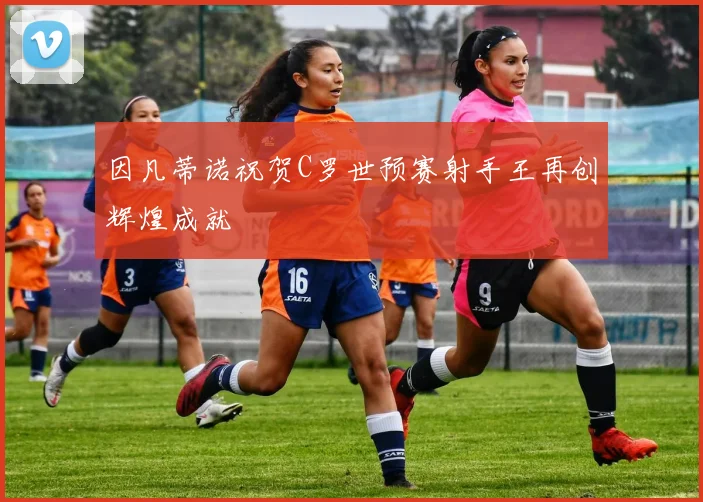因凡蒂诺祝贺C罗世预赛射手王再创辉煌成就