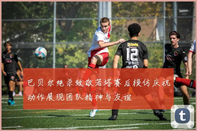 巴贝尔绝杀致敬若塔赛后模仿庆祝动作展现团队精神与友谊