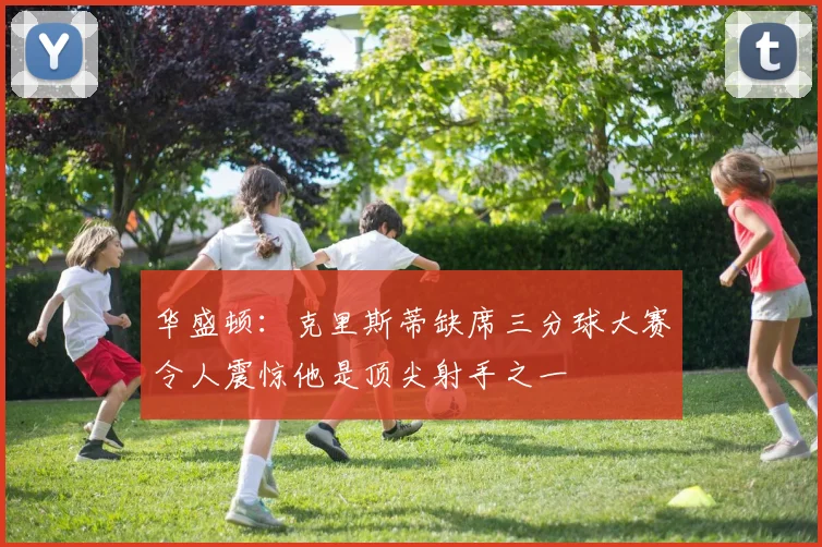 华盛顿：克里斯蒂缺席三分球大赛令人震惊他是顶尖射手之一