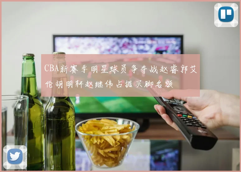 CBA新赛季明星球员争夺战赵睿郭艾伦胡明轩赵继伟占据买脚名额