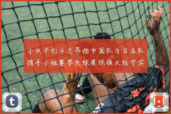 小伙子们斗志昂扬中国队与日本队携手小组赛零失球展现强大防守实力