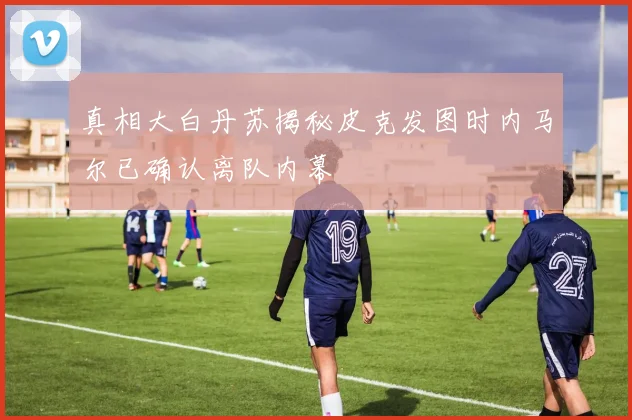 真相大白丹苏揭秘皮克发图时内马尔已确认离队内幕