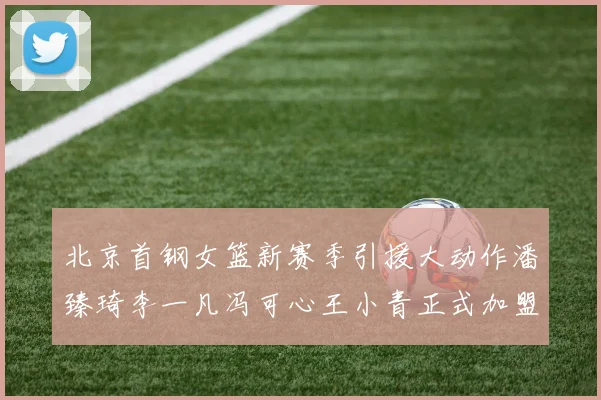 北京首钢女篮新赛季引援大动作潘臻琦李一凡冯可心王小青正式加盟