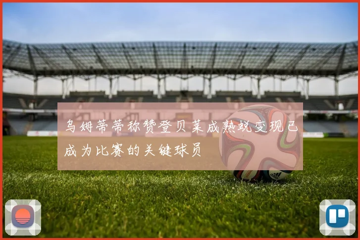 乌姆蒂蒂称赞登贝莱成熟蜕变现已成为比赛的关键球员