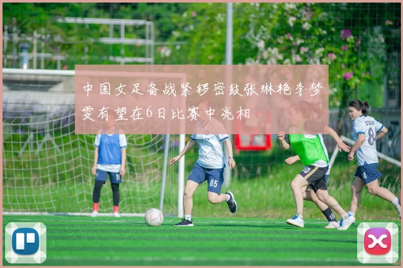 中国女足备战紧锣密鼓张琳艳李梦雯有望在6日比赛中亮相