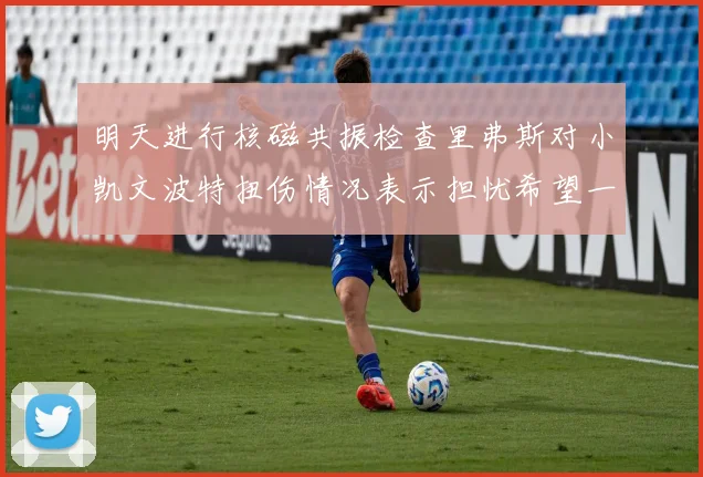 明天进行核磁共振检查里弗斯对小凯文波特扭伤情况表示担忧希望一切顺利