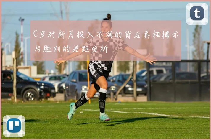 C罗对新月投入不满的背后真相揭示与胜利的差距分析