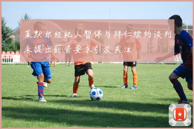 莱默尔经纪人暂停与拜仁续约谈判未提出薪资要求引发关注