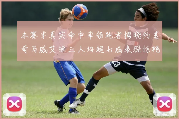 本赛季真实命中率领跑者揭晓约基奇马威艾顿三人均超七成表现惊艳
