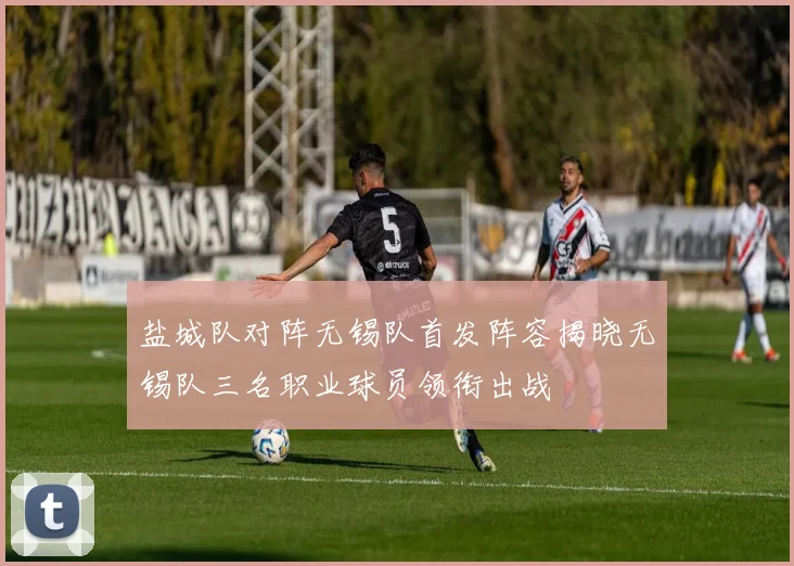盐城队对阵无锡队首发阵容揭晓无锡队三名职业球员领衔出战