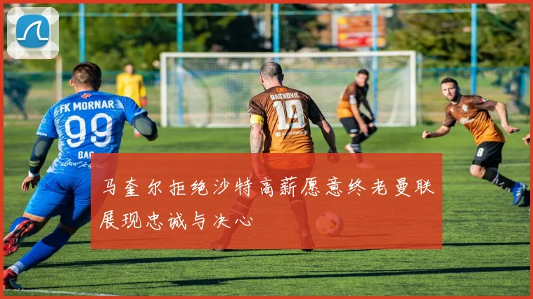 马奎尔拒绝沙特高薪愿意终老曼联展现忠诚与决心