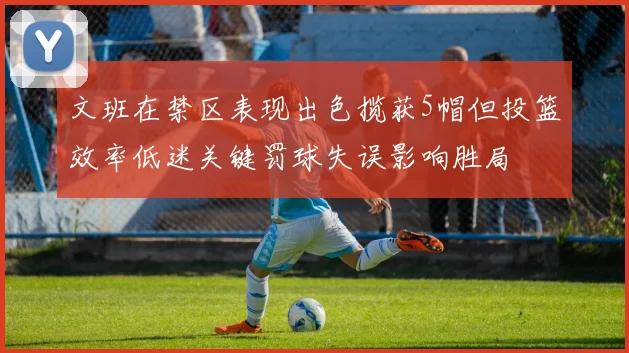 文班在禁区表现出色揽获5帽但投篮效率低迷关键罚球失误影响胜局