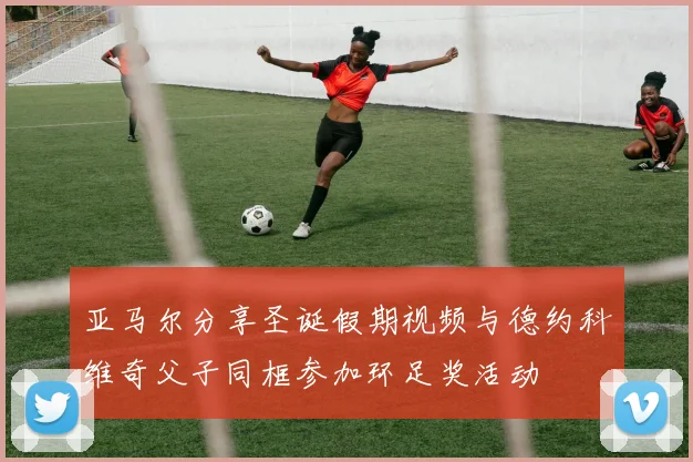 亚马尔分享圣诞假期视频与德约科维奇父子同框参加环足奖活动