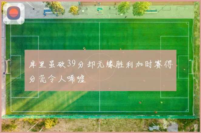 库里虽砍39分却无缘胜利加时赛得分荒令人唏嘘