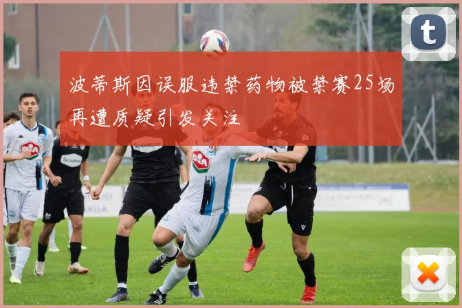 波蒂斯因误服违禁药物被禁赛25场再遭质疑引发关注