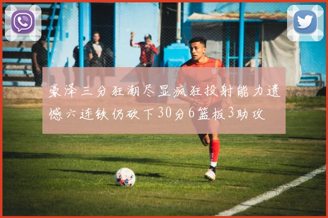 豪泽三分狂潮尽显疯狂投射能力遗憾六连铁仍砍下30分6篮板3助攻