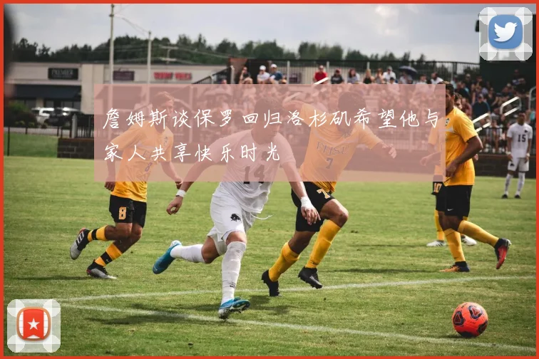 詹姆斯谈保罗回归洛杉矶希望他与家人共享快乐时光