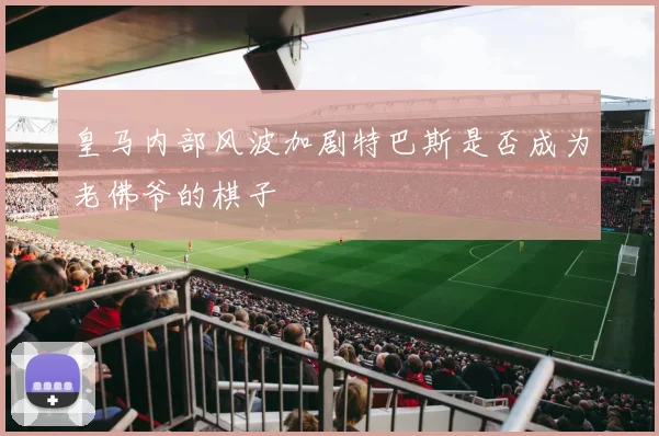 皇马内部风波加剧特巴斯是否成为老佛爷的棋子