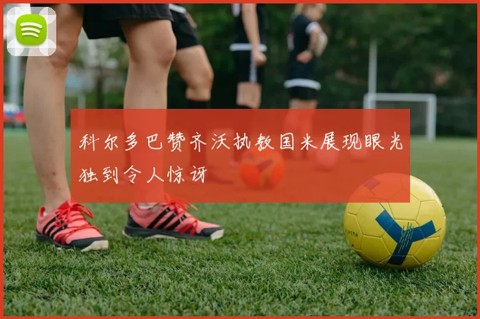 科尔多巴赞齐沃执教国米展现眼光独到令人惊讶