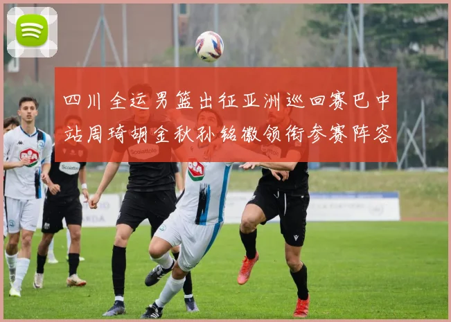 四川全运男篮出征亚洲巡回赛巴中站周琦胡金秋孙铭徽领衔参赛阵容
